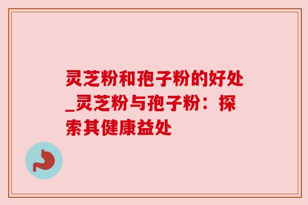 灵芝粉和孢子粉的好处_灵芝粉与孢子粉：探索其健康益处