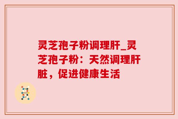 灵芝孢子粉调理肝_灵芝孢子粉：天然调理肝脏，促进健康生活