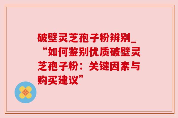 破壁灵芝孢子粉辨别_“如何鉴别优质破壁灵芝孢子粉：关键因素与购买建议”