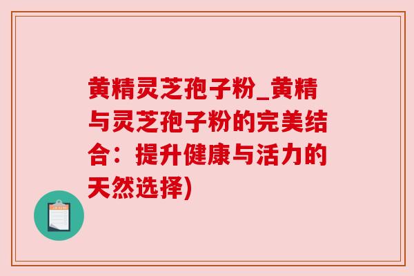 黄精灵芝孢子粉_黄精与灵芝孢子粉的完美结合：提升健康与活力的天然选择)