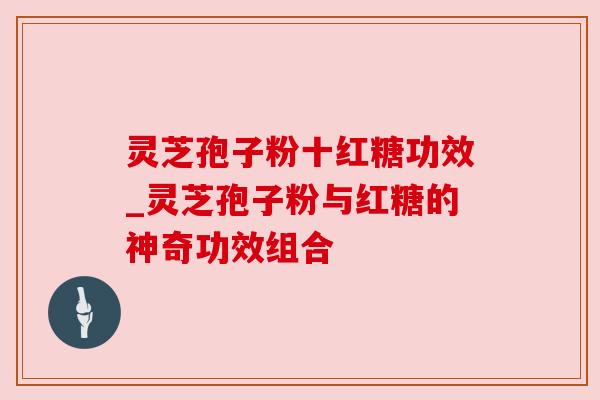 灵芝孢子粉十红糖功效_灵芝孢子粉与红糖的神奇功效组合