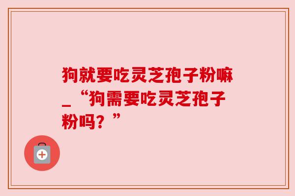 狗就要吃灵芝孢子粉嘛_“狗需要吃灵芝孢子粉吗?”