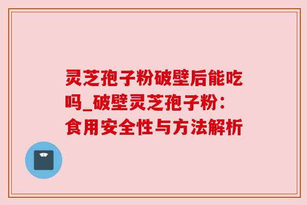 灵芝孢子粉破壁后能吃吗_破壁灵芝孢子粉:食用安全性与方法解析