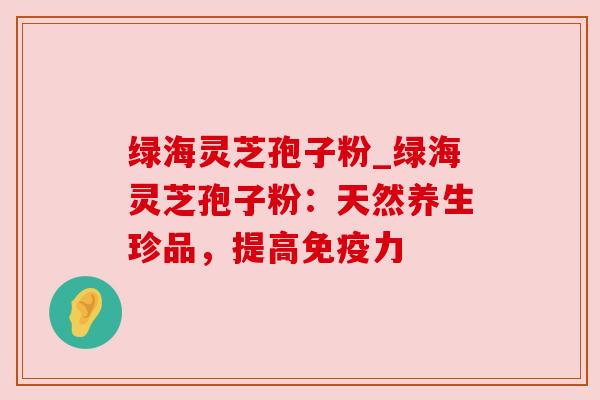 绿海灵芝孢子粉_绿海灵芝孢子粉:天然养生珍品,提高免疫力