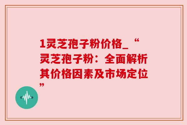 1灵芝孢子粉价格_“灵芝孢子粉：全面解析其价格因素及市场定位”