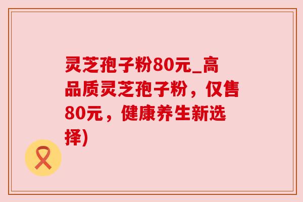 灵芝孢子粉80元_高品质灵芝孢子粉，仅售80元，健康养生新选择)