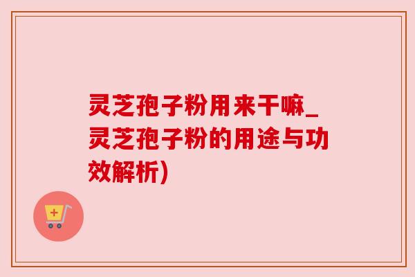 灵芝孢子粉用来干嘛_灵芝孢子粉的用途与功效解析)