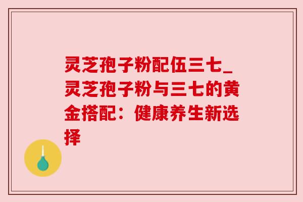 灵芝孢子粉配伍三七_灵芝孢子粉与三七的黄金搭配:健康养生新选择