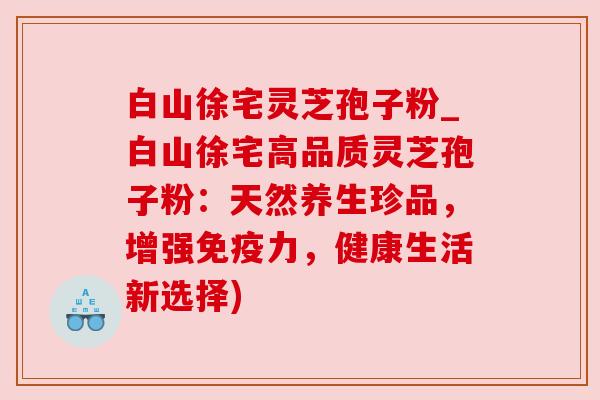 白山徐宅灵芝孢子粉_白山徐宅高品质灵芝孢子粉:天然养生珍品,增强免疫力,健康生活新选择)