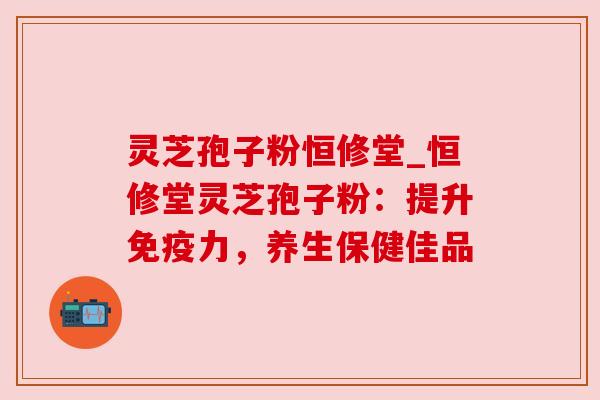 灵芝孢子粉恒修堂_恒修堂灵芝孢子粉:提升免疫力,养生保健佳品