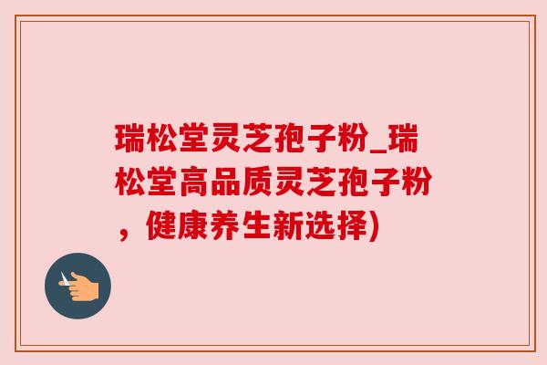瑞松堂灵芝孢子粉_瑞松堂高品质灵芝孢子粉,健康养生新选择)