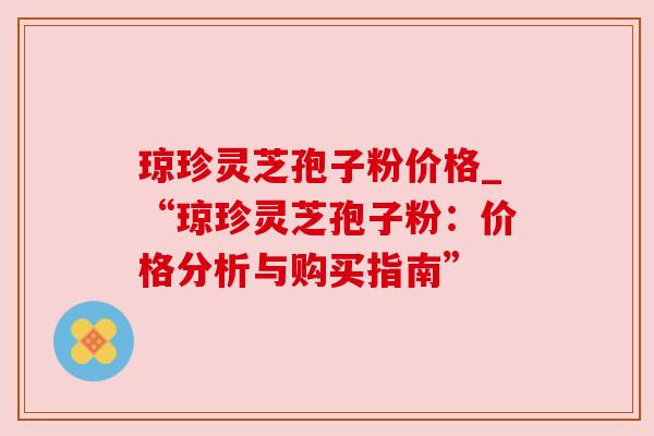 琼珍灵芝孢子粉价格_“琼珍灵芝孢子粉:价格分析与购买指南”