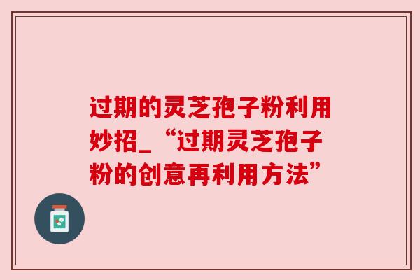 过期的灵芝孢子粉利用妙招_“过期灵芝孢子粉的创意再利用方法”