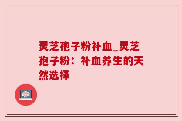 灵芝孢子粉补血_灵芝孢子粉：补血养生的天然选择