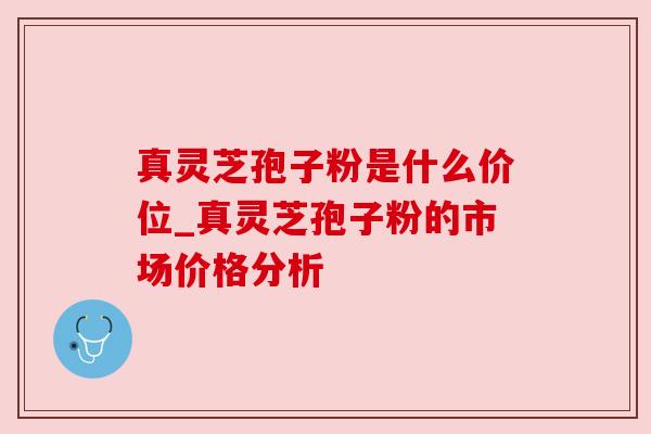 真灵芝孢子粉是什么价位_真灵芝孢子粉的市场价格分析