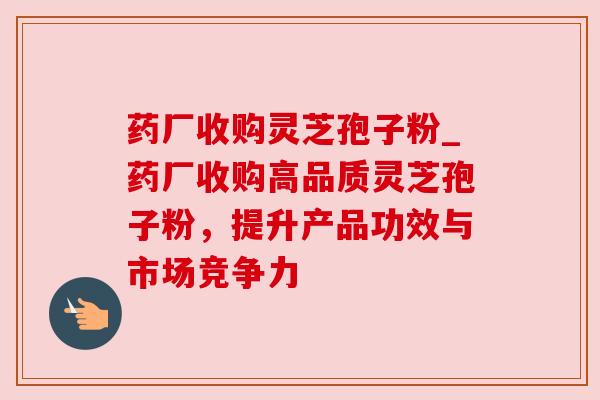 药厂收购灵芝孢子粉_药厂收购高品质灵芝孢子粉，提升产品功效与市场竞争力
