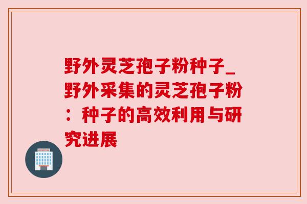 野外灵芝孢子粉种子_野外采集的灵芝孢子粉:种子的高效利用与研究进展