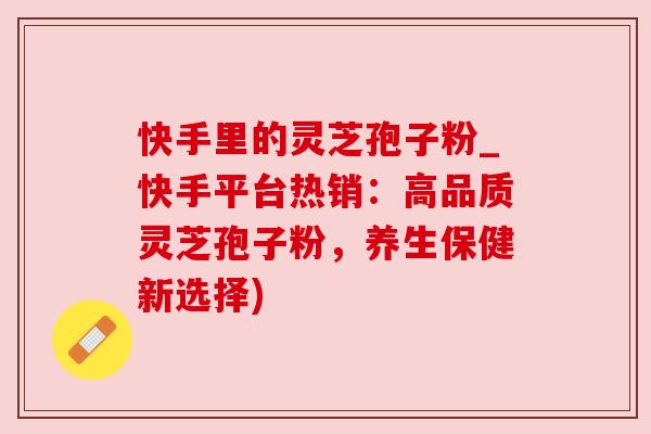 快手里的灵芝孢子粉_快手平台热销：高品质灵芝孢子粉，养生保健新选择)