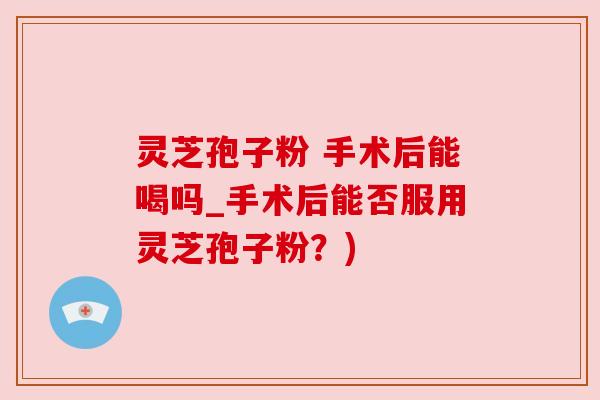 灵芝孢子粉 手术后能喝吗_手术后能否服用灵芝孢子粉？)