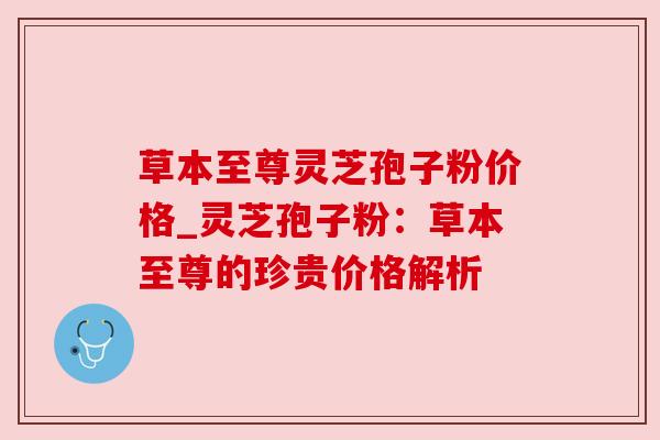 草本至尊灵芝孢子粉价格_灵芝孢子粉:草本至尊的珍贵价格解析