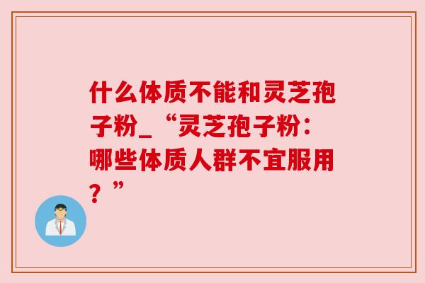 什么体质不能和灵芝孢子粉_“灵芝孢子粉：哪些体质人群不宜服用？”