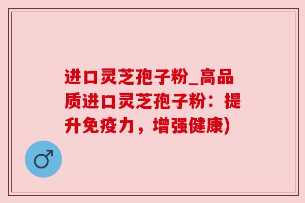 进口灵芝孢子粉_高品质进口灵芝孢子粉:提升免疫力,增强健康)