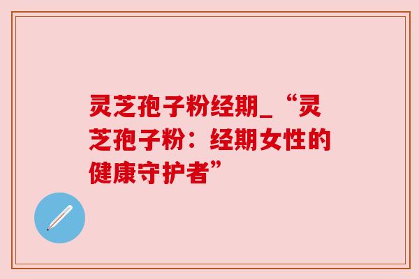 灵芝孢子粉经期_“灵芝孢子粉:经期女性的健康守护者”