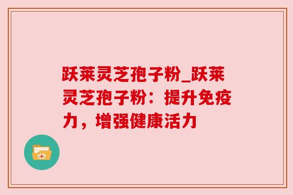 跃莱灵芝孢子粉_跃莱灵芝孢子粉：提升免疫力，增强健康活力