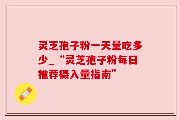 灵芝孢子粉一天量吃多少_“灵芝孢子粉每日推荐摄入量指南”