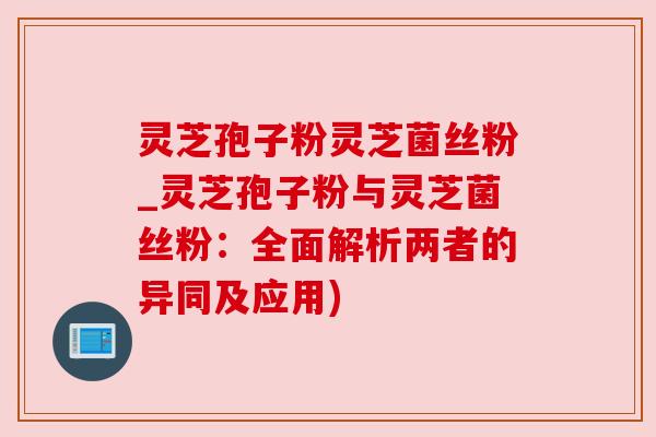 灵芝孢子粉灵芝菌丝粉_灵芝孢子粉与灵芝菌丝粉：全面解析两者的异同及应用)