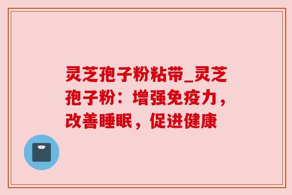 灵芝孢子粉粘带_灵芝孢子粉：增强免疫力，改善睡眠，促进健康