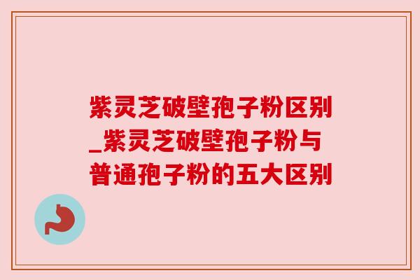 紫灵芝破壁孢子粉区别_紫灵芝破壁孢子粉与普通孢子粉的五大区别