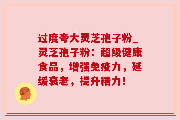 过度夸大灵芝孢子粉_灵芝孢子粉：超级健康食品，增强免疫力，延缓衰老，提升精力！