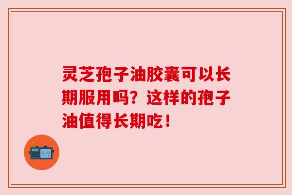 灵芝孢子油胶囊可以长期服用吗?这样的孢子油值得长期吃!