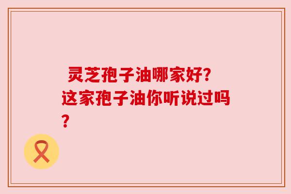 灵芝孢子油哪家好?这家孢子油你听说过吗?
