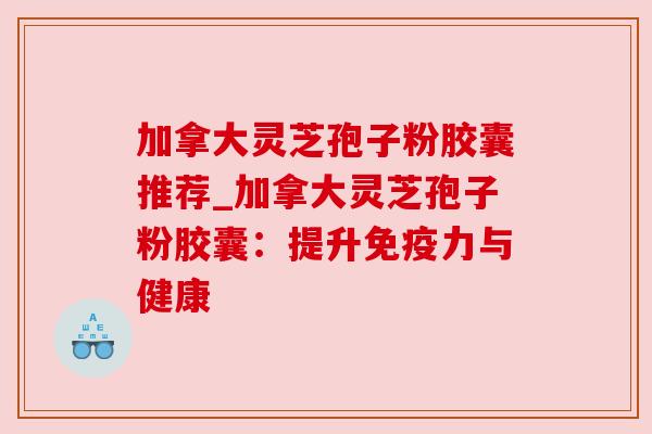 加拿大灵芝孢子粉胶囊推荐_加拿大灵芝孢子粉胶囊:提升免疫力与健康