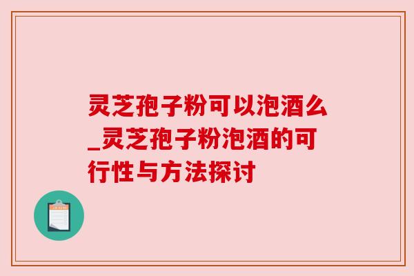 灵芝孢子粉可以泡酒么_灵芝孢子粉泡酒的可行性与方法探讨