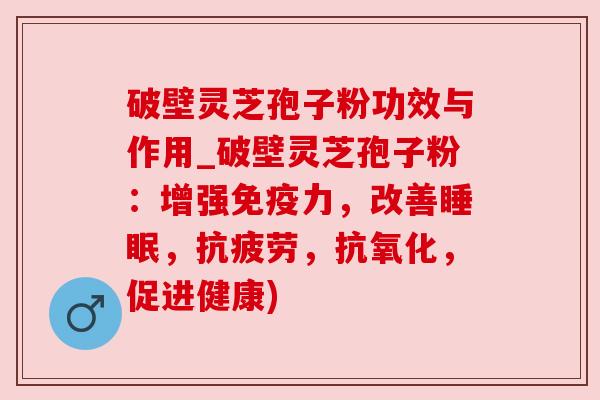 破壁灵芝孢子粉功效与作用_破壁灵芝孢子粉:增强免疫力,改善睡眠,抗疲劳,抗氧化,促进健康)