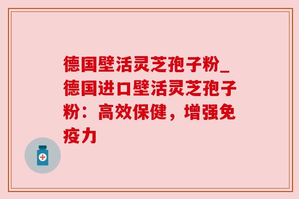 德国壁活灵芝孢子粉_德国进口壁活灵芝孢子粉:高效保健,增强免疫力