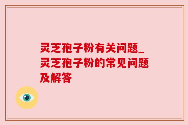 灵芝孢子粉有关问题_灵芝孢子粉的常见问题及解答