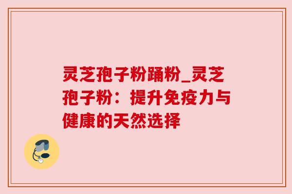 灵芝孢子粉踊粉_灵芝孢子粉：提升免疫力与健康的天然选择