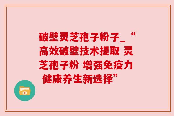 破壁灵芝孢子粉子_“高效破壁技术提取 灵芝孢子粉 增强免疫力 健康养生新选择”