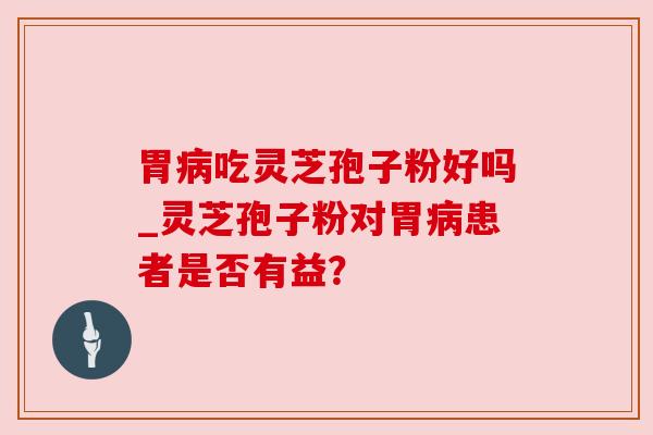 胃病吃灵芝孢子粉好吗_灵芝孢子粉对胃病患者是否有益?