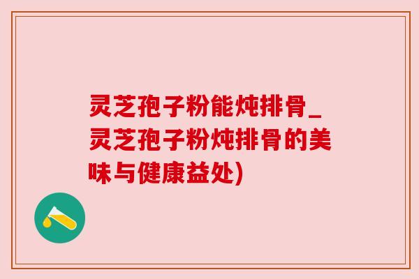 灵芝孢子粉能炖排骨_灵芝孢子粉炖排骨的美味与健康益处)