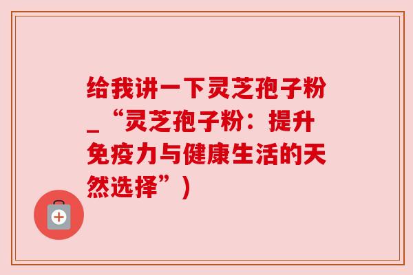 给我讲一下灵芝孢子粉_“灵芝孢子粉：提升免疫力与健康生活的天然选择”)