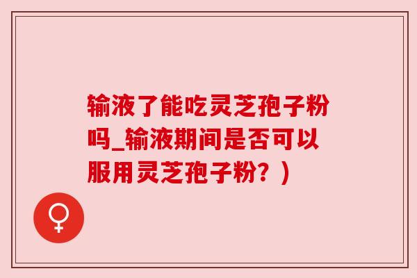 输液了能吃灵芝孢子粉吗_输液期间是否可以服用灵芝孢子粉?)