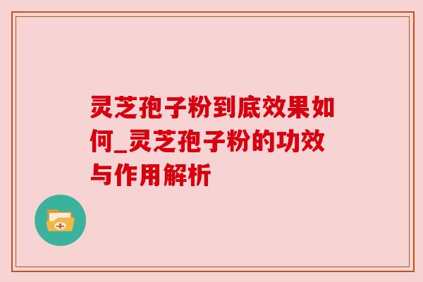 灵芝孢子粉到底效果如何_灵芝孢子粉的功效与作用解析