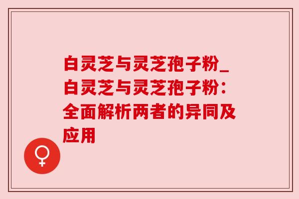 白灵芝与灵芝孢子粉_白灵芝与灵芝孢子粉：全面解析两者的异同及应用