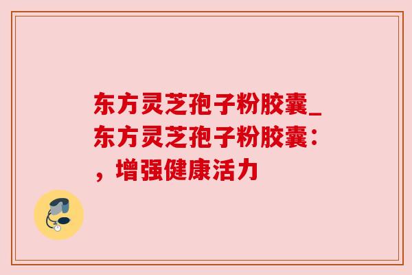 东方灵芝孢子粉胶囊_东方灵芝孢子粉胶囊：，增强健康活力
