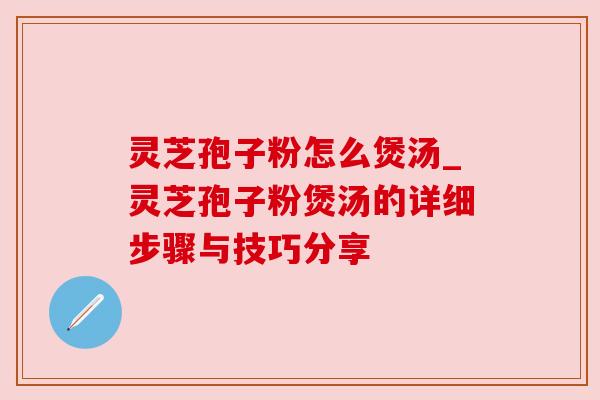 灵芝孢子粉怎么煲汤_灵芝孢子粉煲汤的详细步骤与技巧分享